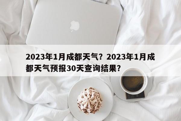 2023年1月成都天气？2023年1月成都天气预报30天查询结果？-第1张图片-乐享生活