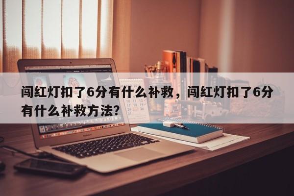 闯红灯扣了6分有什么补救，闯红灯扣了6分有什么补救方法？-第1张图片-乐享生活