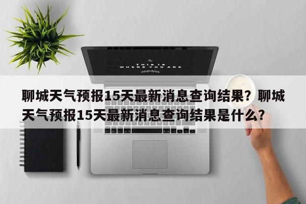 聊城天气预报15天最新消息查询结果？聊城天气预报15天最新消息查询结果是什么？-第1张图片-乐享生活