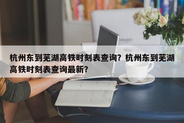 杭州东到芜湖高铁时刻表查询？杭州东到芜湖高铁时刻表查询最新？-第1张图片-乐享生活