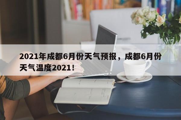 2021年成都6月份天气预报，成都6月份天气温度2021！-第1张图片-乐享生活