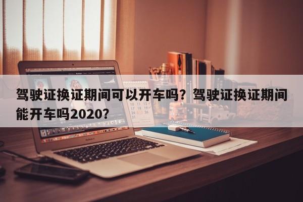 驾驶证换证期间可以开车吗？驾驶证换证期间能开车吗2020？-第1张图片-乐享生活