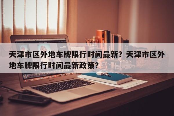 天津市区外地车牌限行时间最新？天津市区外地车牌限行时间最新政策？-第1张图片-乐享生活