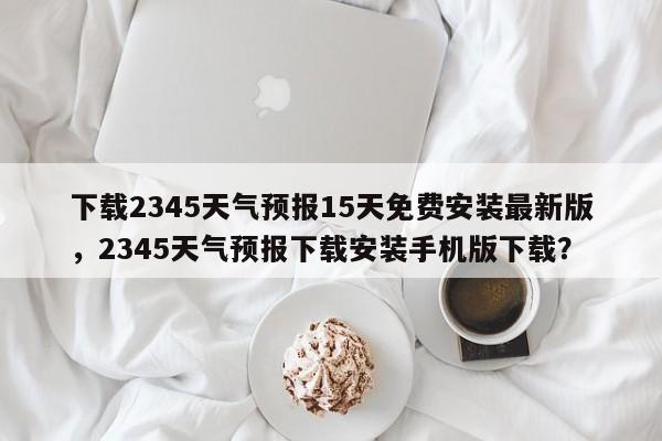 下载2345天气预报15天免费安装最新版，2345天气预报下载安装手机版下载？-第1张图片-乐享生活