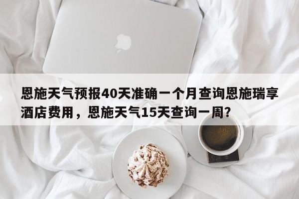 恩施天气预报40天准确一个月查询恩施瑞享酒店费用，恩施天气15天查询一周？-第1张图片-乐享生活