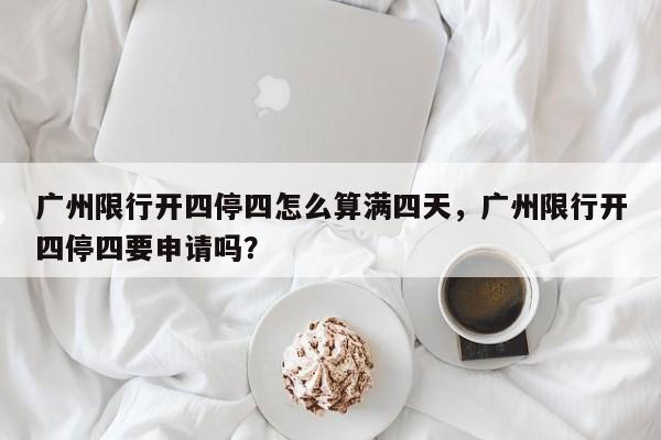 广州限行开四停四怎么算满四天，广州限行开四停四要申请吗？-第1张图片-乐享生活