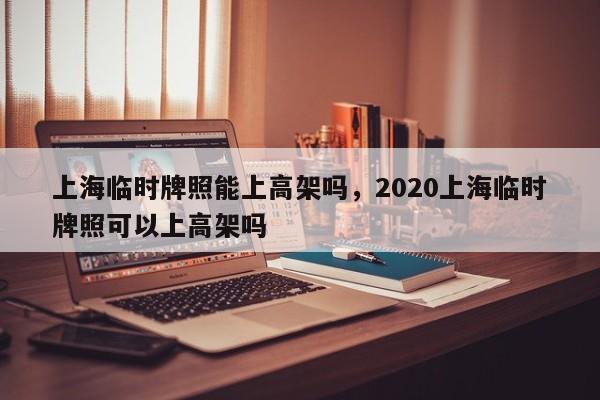 上海临时牌照能上高架吗，2020上海临时牌照可以上高架吗-第1张图片-乐享生活