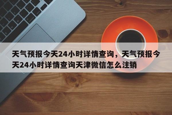 天气预报今天24小时详情查询，天气预报今天24小时详情查询天津微信怎么注销-第1张图片-乐享生活