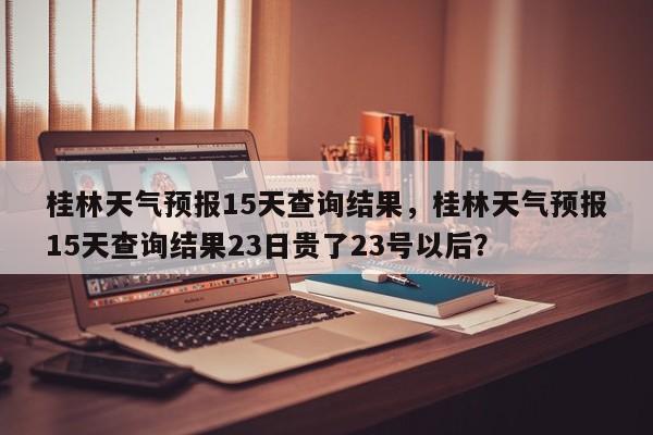 桂林天气预报15天查询结果，桂林天气预报15天查询结果23日贵了23号以后？-第1张图片-乐享生活