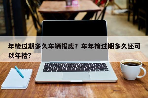 年检过期多久车辆报废？车年检过期多久还可以年检？-第1张图片-乐享生活