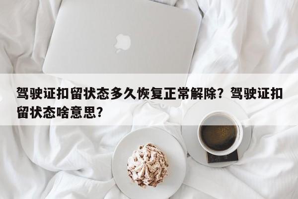 驾驶证扣留状态多久恢复正常解除？驾驶证扣留状态啥意思？-第1张图片-乐享生活