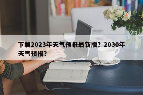 下载2023年天气预报最新版？2030年天气预报？-第1张图片-乐享生活