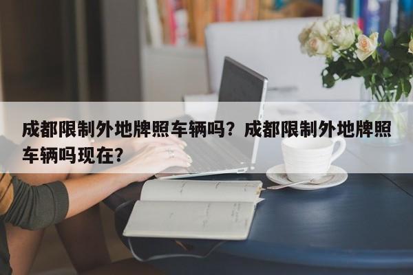 成都限制外地牌照车辆吗？成都限制外地牌照车辆吗现在？-第1张图片-乐享生活