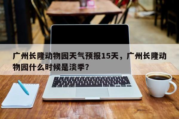 广州长隆动物园天气预报15天，广州长隆动物园什么时候是淡季？-第1张图片-乐享生活