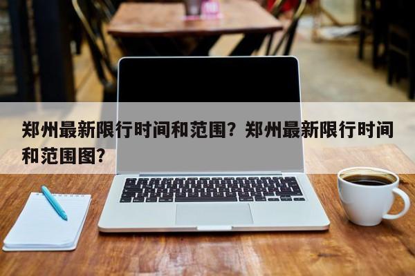 郑州最新限行时间和范围？郑州最新限行时间和范围图？-第1张图片-乐享生活