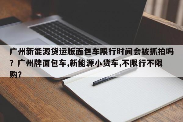 广州新能源货运版面包车限行时间会被抓拍吗？广州牌面包车,新能源小货车,不限行不限购？-第1张图片-乐享生活