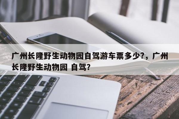 广州长隆野生动物园自驾游车票多少?，广州长隆野生动物园 自驾？-第1张图片-乐享生活