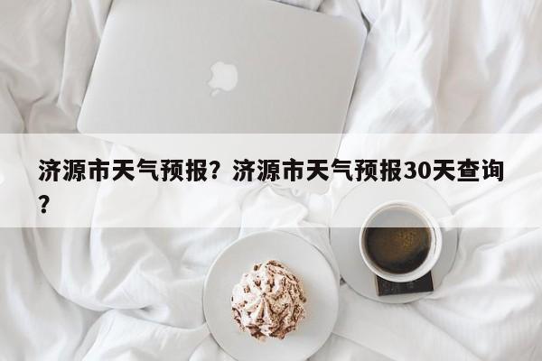 济源市天气预报？济源市天气预报30天查询？-第1张图片-乐享生活