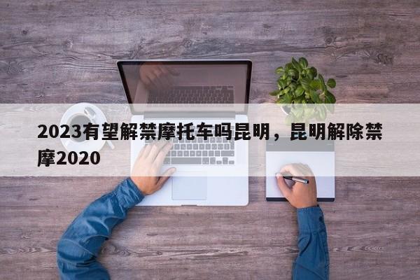 2023有望解禁摩托车吗昆明，昆明解除禁摩2020-第1张图片-乐享生活