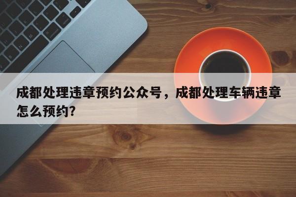 成都处理违章预约公众号，成都处理车辆违章怎么预约？-第1张图片-乐享生活