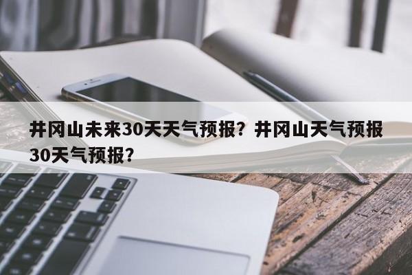 井冈山未来30天天气预报？井冈山天气预报30天气预报？-第1张图片-乐享生活