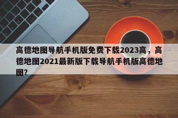 高德地图导航手机版免费下载2023高，高德地图2021最新版下载导航手机版高德地图？-第1张图片-乐享生活