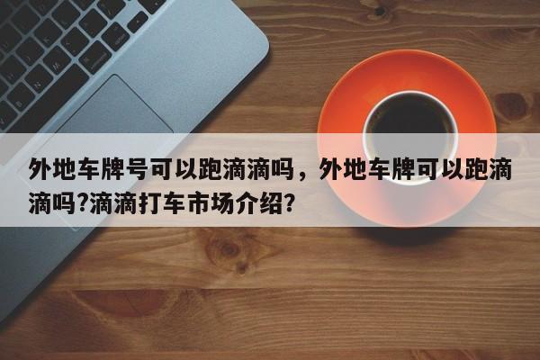 外地车牌号可以跑滴滴吗，外地车牌可以跑滴滴吗?滴滴打车市场介绍？-第1张图片-乐享生活