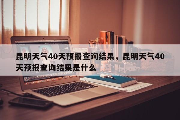 昆明天气40天预报查询结果，昆明天气40天预报查询结果是什么-第1张图片-乐享生活