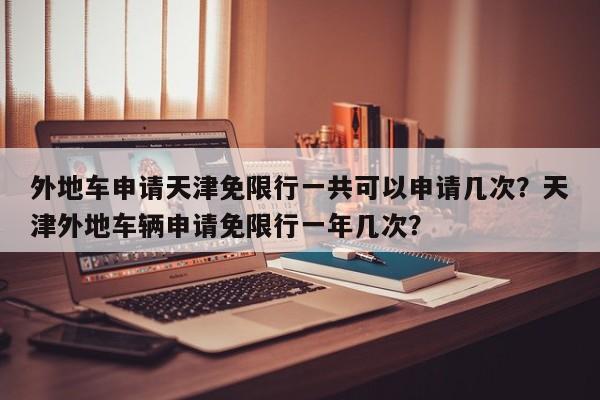 外地车申请天津免限行一共可以申请几次？天津外地车辆申请免限行一年几次？-第1张图片-乐享生活