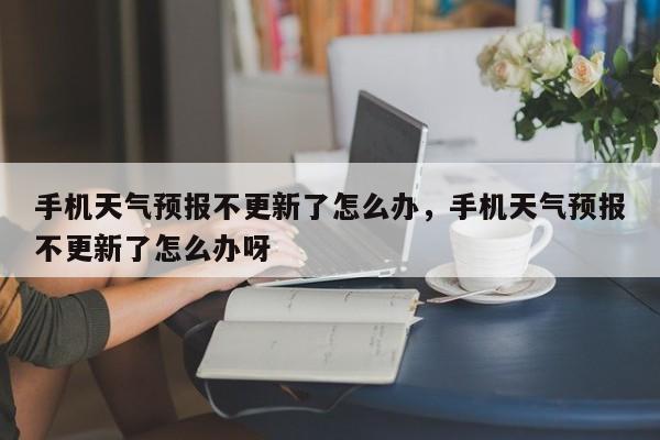 手机天气预报不更新了怎么办，手机天气预报不更新了怎么办呀-第1张图片-乐享生活