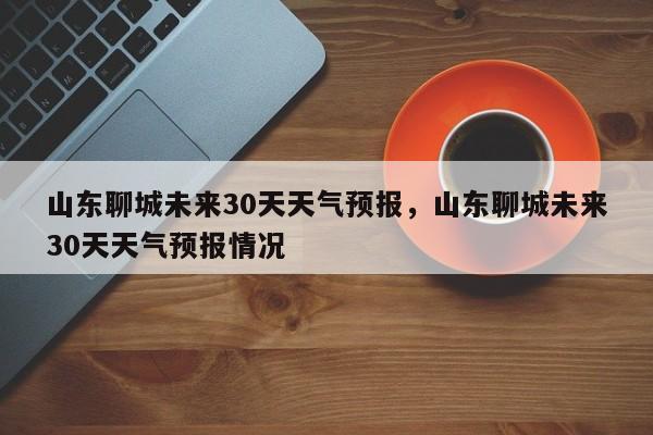 山东聊城未来30天天气预报，山东聊城未来30天天气预报情况-第1张图片-乐享生活