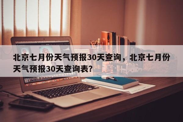 北京七月份天气预报30天查询，北京七月份天气预报30天查询表？-第1张图片-乐享生活