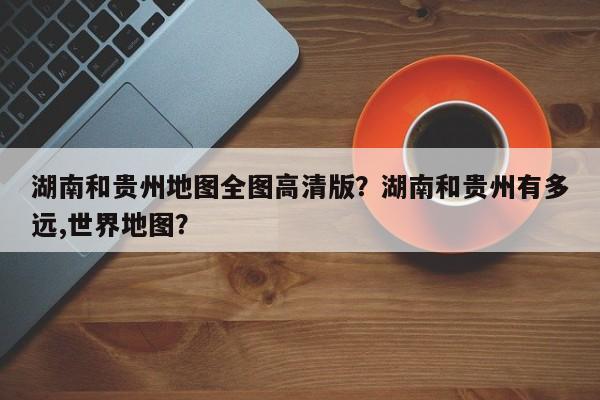 湖南和贵州地图全图高清版？湖南和贵州有多远,世界地图？-第1张图片-乐享生活