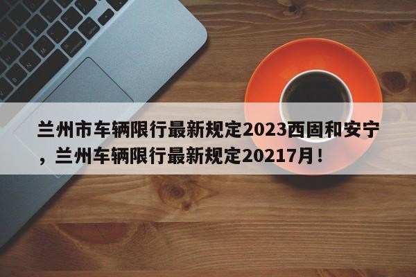 兰州市车辆限行最新规定2023西固和安宁，兰州车辆限行最新规定20217月！-第1张图片-乐享生活