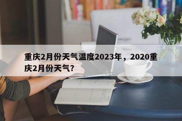 重庆2月份天气温度2023年，2020重庆2月份天气？-第1张图片-乐享生活