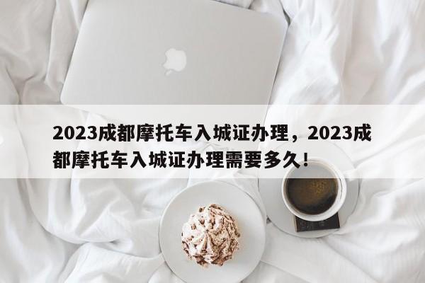 2023成都摩托车入城证办理，2023成都摩托车入城证办理需要多久！-第1张图片-乐享生活