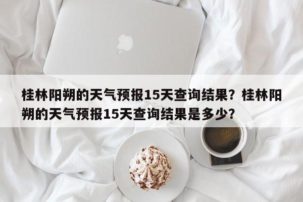 桂林阳朔的天气预报15天查询结果？桂林阳朔的天气预报15天查询结果是多少？-第1张图片-乐享生活