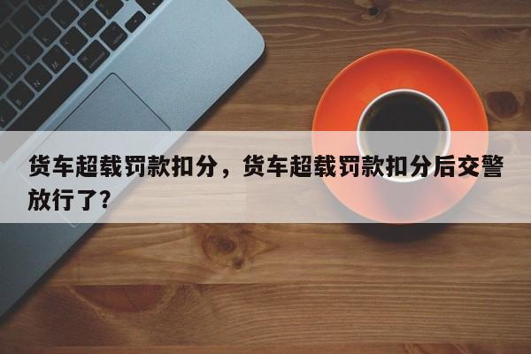 货车超载罚款扣分，货车超载罚款扣分后交警放行了？-第1张图片-乐享生活