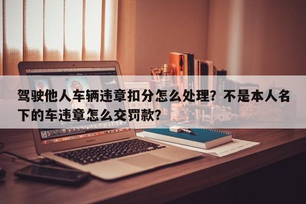 驾驶他人车辆违章扣分怎么处理？不是本人名下的车违章怎么交罚款？-第1张图片-乐享生活