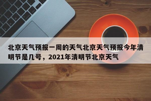 北京天气预报一周的天气北京天气预报今年清明节是几号，2021年清明节北京天气-第1张图片-乐享生活