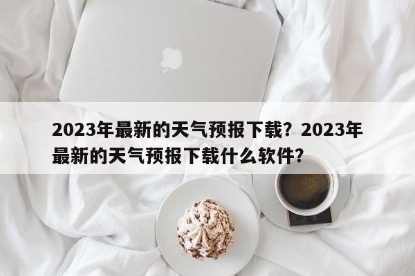 2023年最新的天气预报下载？2023年最新的天气预报下载什么软件？-第1张图片-乐享生活