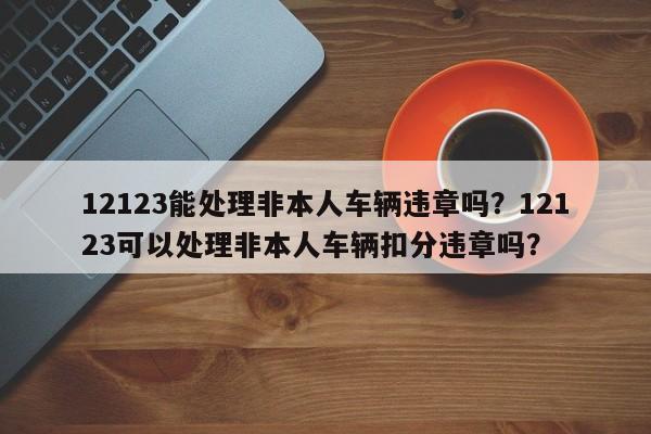 12123能处理非本人车辆违章吗？12123可以处理非本人车辆扣分违章吗？-第1张图片-乐享生活