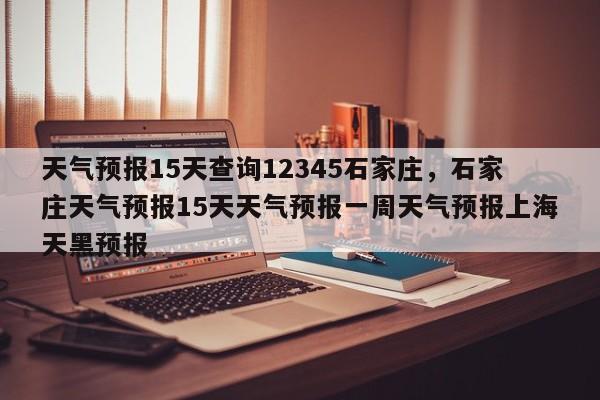 天气预报15天查询12345石家庄，石家庄天气预报15天天气预报一周天气预报上海天黑预报-第1张图片-乐享生活