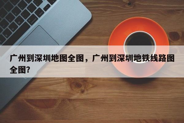 广州到深圳地图全图，广州到深圳地铁线路图全图？-第1张图片-乐享生活