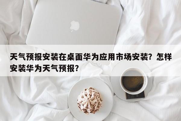 天气预报安装在桌面华为应用市场安装？怎样安装华为天气预报？-第1张图片-乐享生活