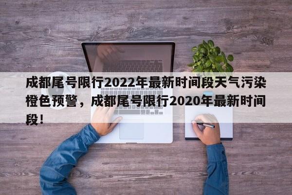 成都尾号限行2022年最新时间段天气污染橙色预警，成都尾号限行2020年最新时间段！-第1张图片-乐享生活