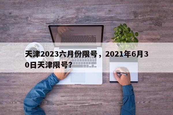 天津2023六月份限号，2021年6月30日天津限号？-第1张图片-乐享生活