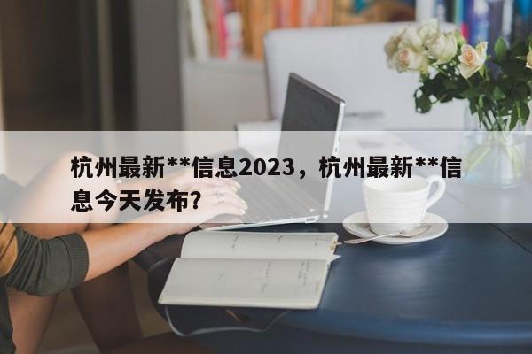 杭州最新**信息2023，杭州最新**信息今天发布？-第1张图片-乐享生活