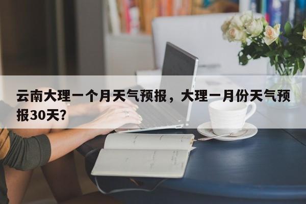 云南大理一个月天气预报，大理一月份天气预报30天？-第1张图片-乐享生活