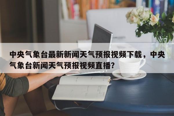 中央气象台最新新闻天气预报视频下载，中央气象台新闻天气预报视频直播？-第1张图片-乐享生活